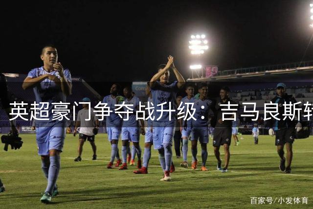 英超豪门争夺战升级：吉马良斯转会谈陷入僵局